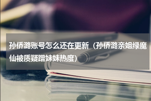 孙侨潞账号怎么还在更新（孙侨潞亲姐绿魔仙被质疑蹭妹妹热度）