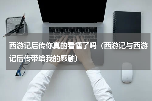 西游记后传你真的看懂了吗（西游记与西游记后传带给我的感触）
