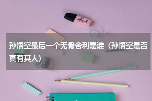 孙悟空最后一个无骨舍利是谁（孙悟空是否真有其人）