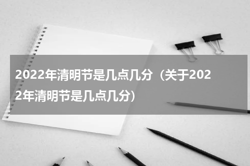 2022年清明节是几点几分（关于2022年清明节是几点几分）