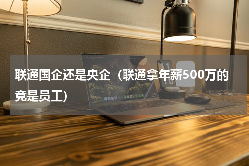 联通国企还是央企（联通拿年薪500万的竟是员工）