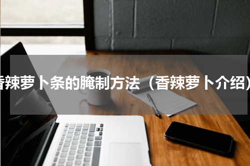 香辣萝卜条的腌制方法（香辣萝卜介绍）