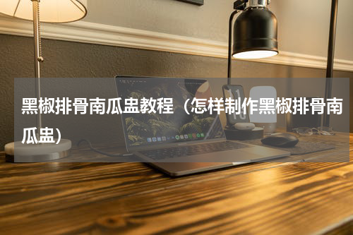 黑椒排骨南瓜盅教程（怎样制作黑椒排骨南瓜盅）