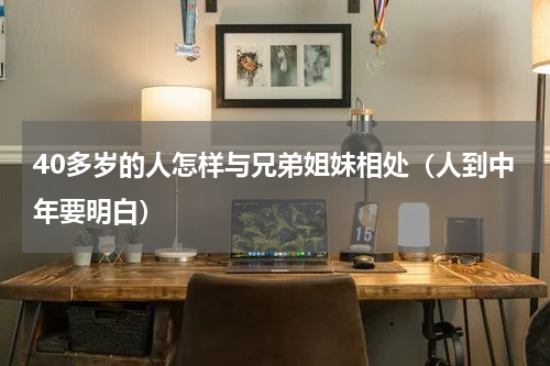 40多岁的人怎样与兄弟姐妹相处（人到中年要明白）