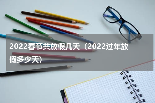 2022春节共放假几天（2022过年放假多少天）
