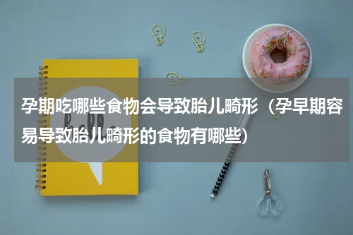 孕期吃哪些食物会导致胎儿畸形（孕早期容易导致胎儿畸形的食物有哪些）