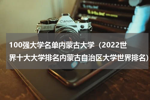 100强大学名单内蒙古大学（2022世界十大大学排名内蒙古自治区大学世界排名）