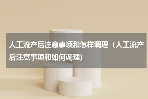 人工流产后注意事项和怎样调理（人工流产后注意事项和如何调理）