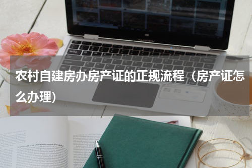农村自建房办房产证的正规流程（房产证怎么办理）
