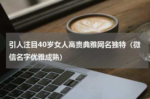 引人注目40岁女人高贵典雅网名独特（微信名字优雅成熟）