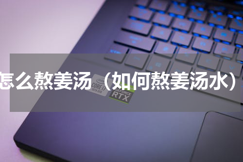 怎么熬姜汤（如何熬姜汤水）