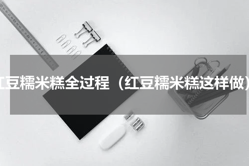 红豆糯米糕全过程（红豆糯米糕这样做）