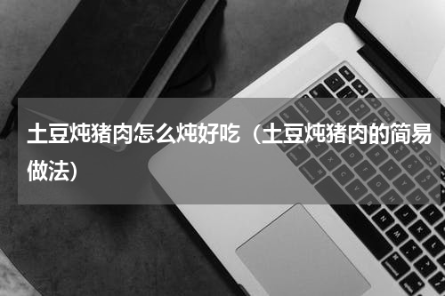 土豆炖猪肉怎么炖好吃（土豆炖猪肉的简易做法）