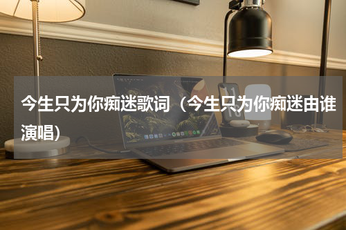 今生只为你痴迷歌词（今生只为你痴迷由谁演唱）