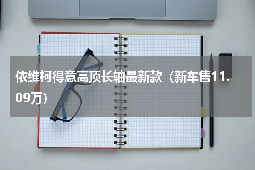 依维柯得意高顶长轴最新款（新车售11.09万）