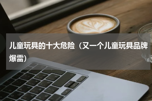 儿童玩具的十大危险（又一个儿童玩具品牌爆雷）