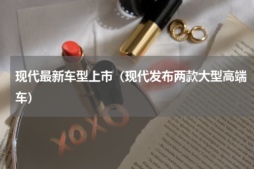 现代最新车型上市（现代发布两款大型高端车）