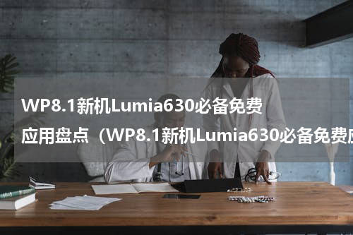WP8.1新机Lumia630必备免费应用盘点（WP8.1新机Lumia630必备免费应用盘点）