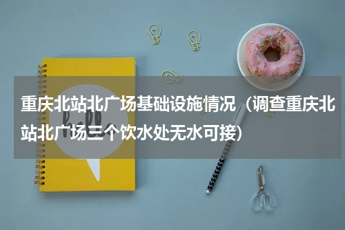 重庆北站北广场基础设施情况（调查重庆北站北广场三个饮水处无水可接）