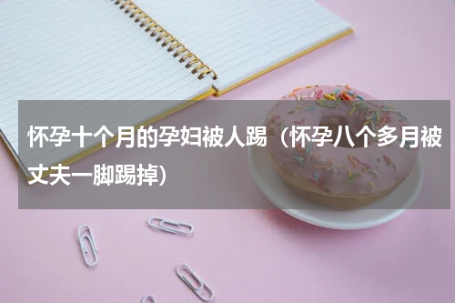 怀孕十个月的孕妇被人踢（怀孕八个多月被丈夫一脚踢掉）