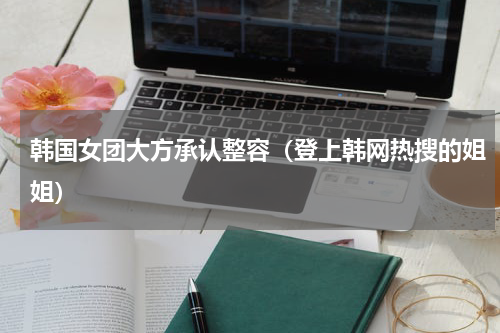 韩国女团大方承认整容（登上韩网热搜的姐姐）