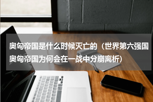 奥匈帝国是什么时候灭亡的（世界第六强国奥匈帝国为何会在一战中分崩离析）