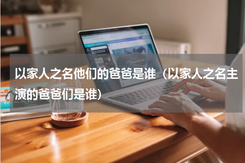 以家人之名他们的爸爸是谁（以家人之名主演的爸爸们是谁）