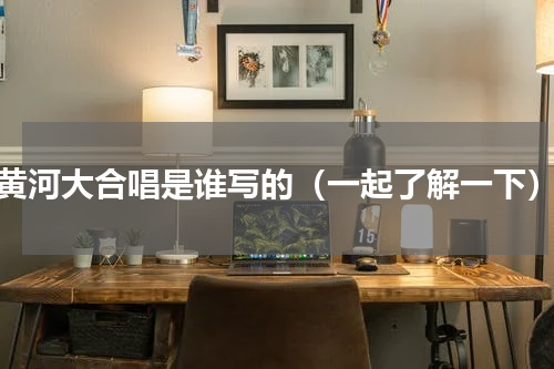 黄河大合唱是谁写的（一起了解一下）