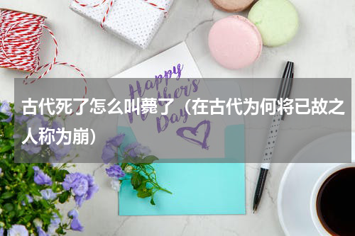 古代死了怎么叫薨了（在古代为何将已故之人称为崩）