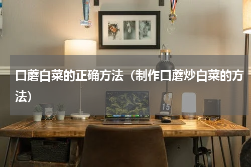 口蘑白菜的正确方法（制作口蘑炒白菜的方法）