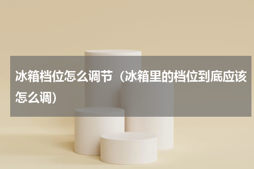 冰箱档位怎么调节（冰箱里的档位到底应该怎么调）
