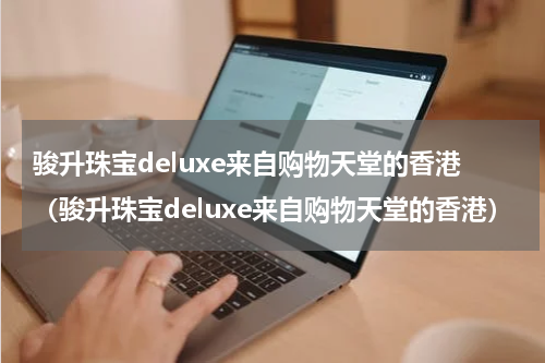 骏升珠宝deluxe来自购物天堂的香港（骏升珠宝deluxe来自购物天堂的香港）