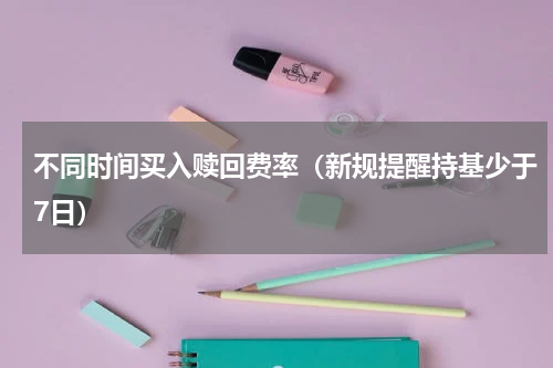 不同时间买入赎回费率（新规提醒持基少于7日）
