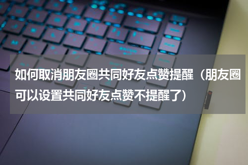 如何取消朋友圈共同好友点赞提醒（朋友圈可以设置共同好友点赞不提醒了）