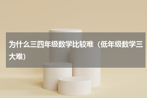 为什么三四年级数学比较难（低年级数学三大难）