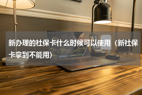 新办理的社保卡什么时候可以使用（新社保卡拿到不能用）