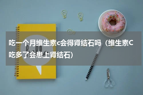 吃一个月维生素c会得肾结石吗（维生素C吃多了会患上肾结石）