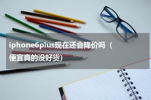 iphone6plus现在还会降价吗（便宜真的没好货）