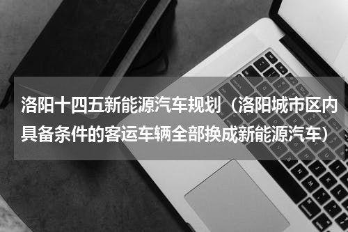 洛阳十四五新能源汽车规划（洛阳城市区内具备条件的客运车辆全部换成新能源汽车）