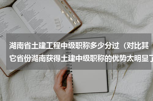 湖南省土建工程中级职称多少分过（对比其它省份湖南获得土建中级职称的优势太明显了）