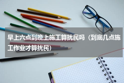 早上六点到晚上施工算扰民吗（到底几点施工作业才算扰民）