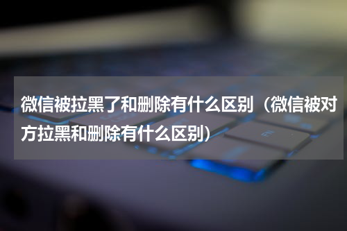 微信被拉黑了和删除有什么区别（微信被对方拉黑和删除有什么区别）