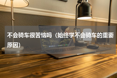 不会骑车很苦恼吗（始终学不会骑车的重要原因）