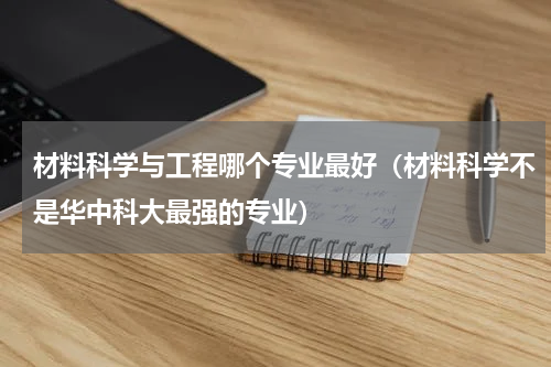 材料科学与工程哪个专业最好（材料科学不是华中科大最强的专业）