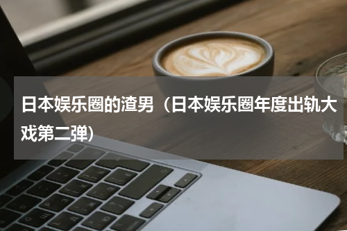 日本娱乐圈的渣男（日本娱乐圈年度出轨大戏第二弹）