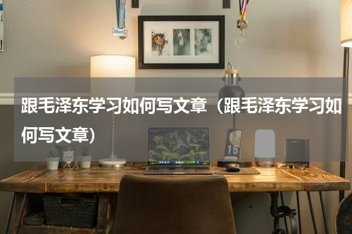 跟毛泽东学习如何写文章（跟毛泽东学习如何写文章）