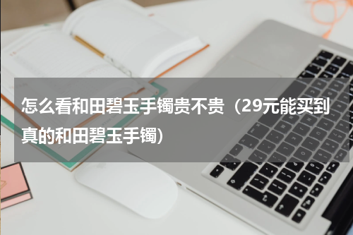 怎么看和田碧玉手镯贵不贵（29元能买到真的和田碧玉手镯）