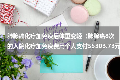 肺腺癌化疗加免疫后体重变轻（肺腺癌8次的入院化疗加免疫费用个人支付55303.73元）