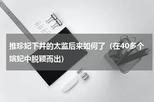 推珍妃下井的太监后来如何了（在40多个嫔妃中脱颖而出）