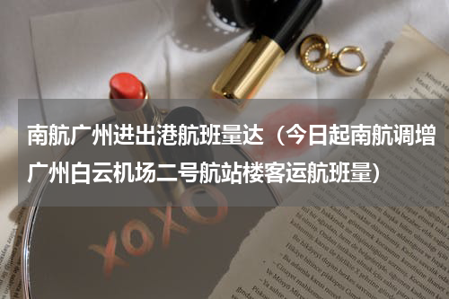 南航广州进出港航班量达（今日起南航调增广州白云机场二号航站楼客运航班量）
